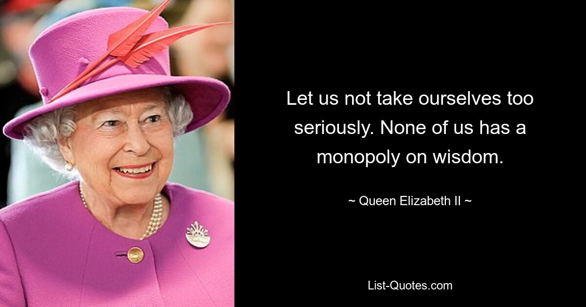 Let us not take ourselves too seriously. None of us has a monopoly on wisdom. — © Queen Elizabeth II