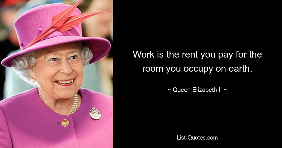 Work is the rent you pay for the room you occupy on earth. — © Queen Elizabeth II