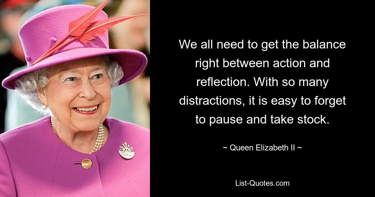 We all need to get the balance right between action and reflection. With so many distractions, it is easy to forget to pause and take stock. — © Queen Elizabeth II