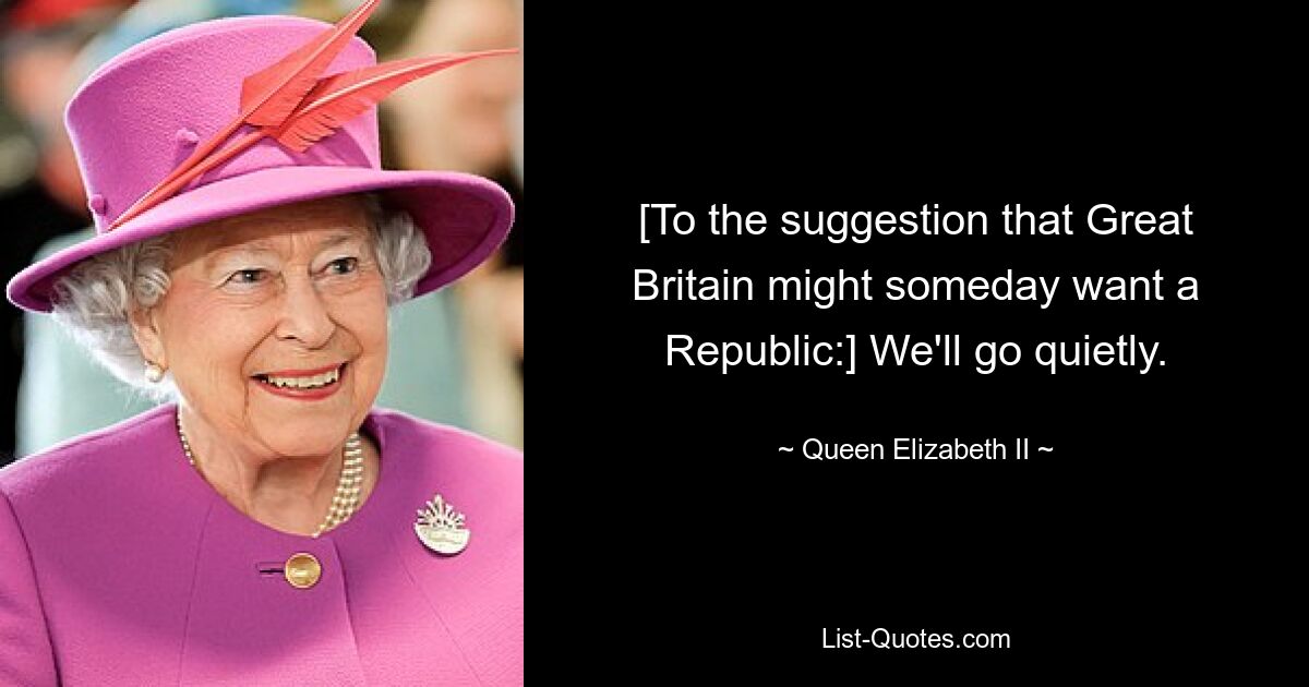 [To the suggestion that Great Britain might someday want a Republic:] We'll go quietly. — © Queen Elizabeth II