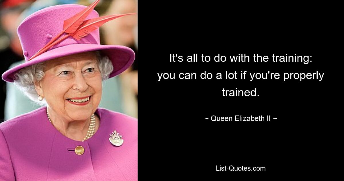 It's all to do with the training: you can do a lot if you're properly trained. — © Queen Elizabeth II