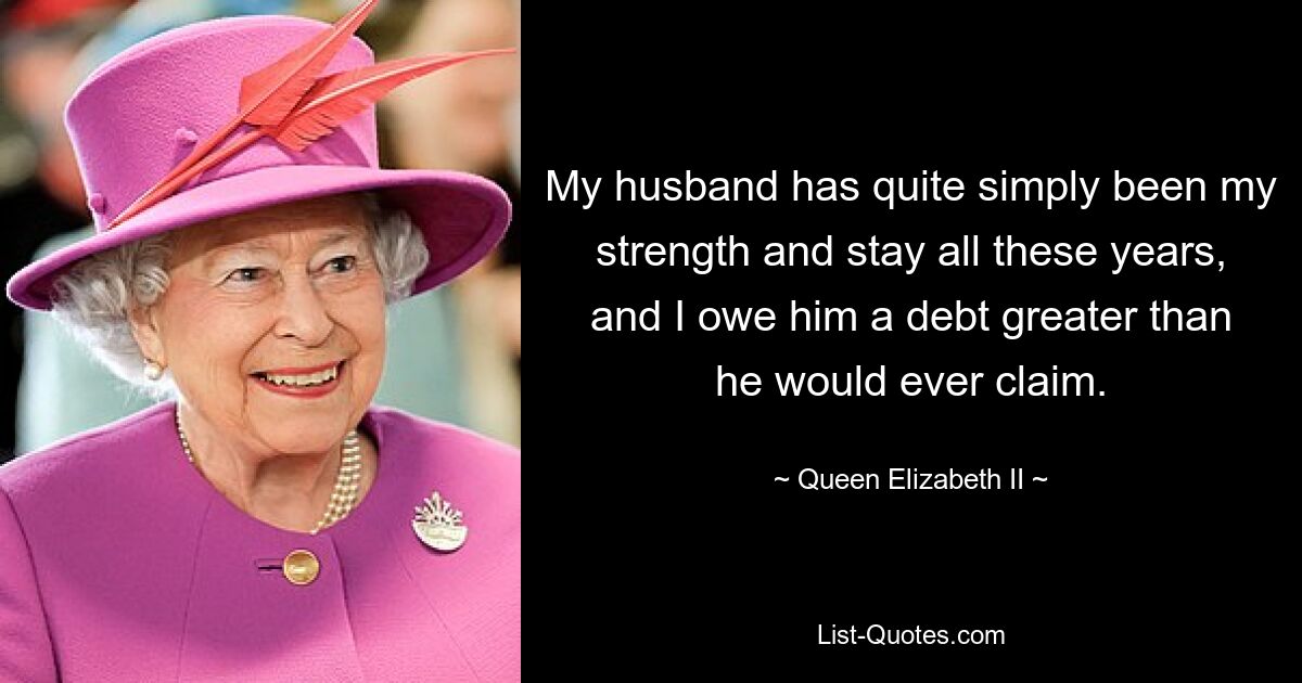 My husband has quite simply been my strength and stay all these years, and I owe him a debt greater than he would ever claim. — © Queen Elizabeth II