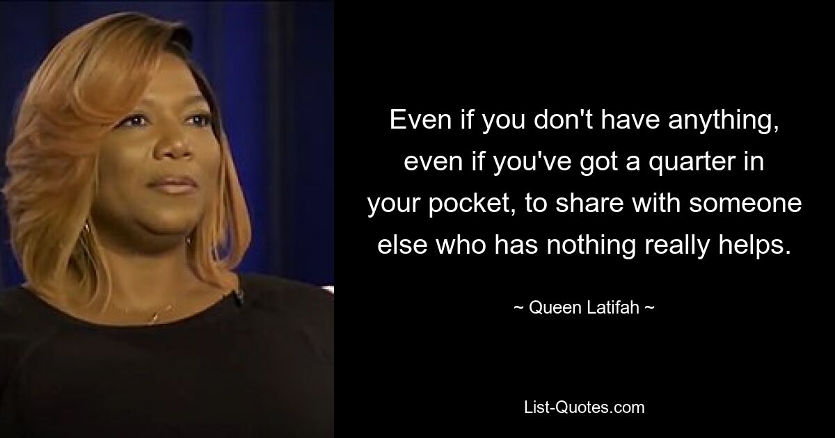 Even if you don't have anything, even if you've got a quarter in your pocket, to share with someone else who has nothing really helps. — © Queen Latifah