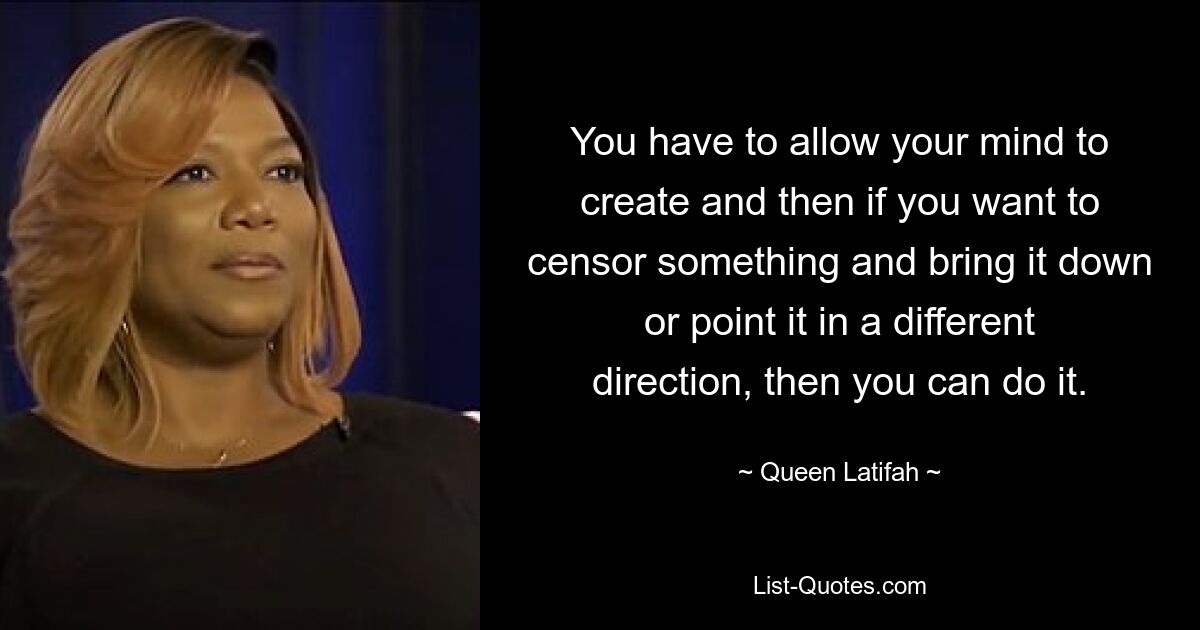 You have to allow your mind to create and then if you want to censor something and bring it down or point it in a different direction, then you can do it. — © Queen Latifah