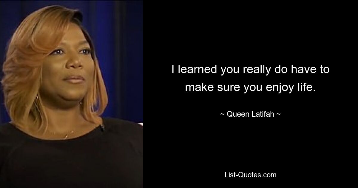 I learned you really do have to make sure you enjoy life. — © Queen Latifah