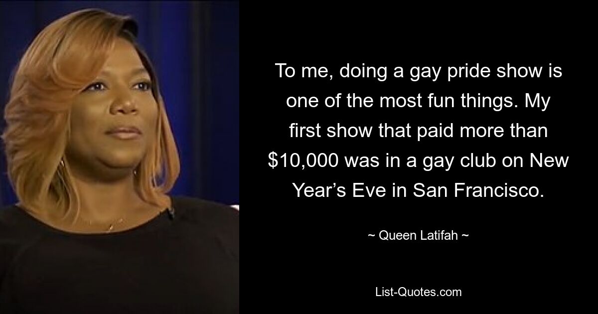 To me, doing a gay pride show is one of the most fun things. My first show that paid more than $10,000 was in a gay club on New Year’s Eve in San Francisco. — © Queen Latifah