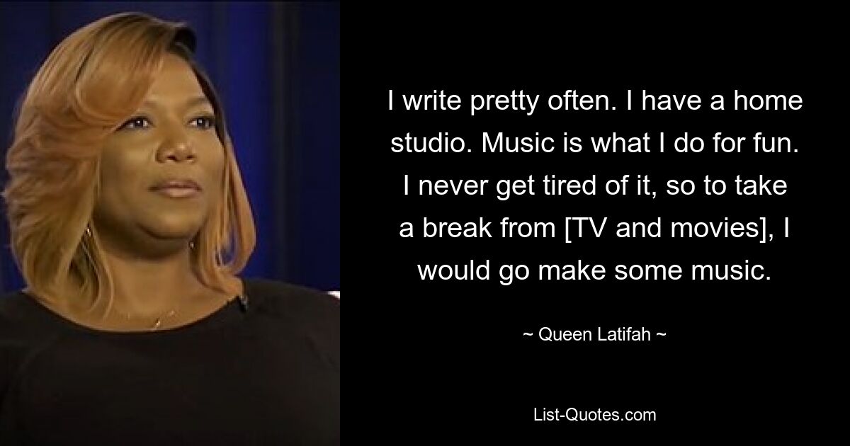 I write pretty often. I have a home studio. Music is what I do for fun. I never get tired of it, so to take a break from [TV and movies], I would go make some music. — © Queen Latifah