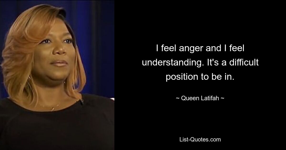 I feel anger and I feel understanding. It's a difficult position to be in. — © Queen Latifah