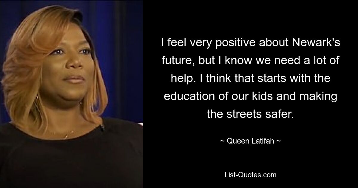 I feel very positive about Newark's future, but I know we need a lot of help. I think that starts with the education of our kids and making the streets safer. — © Queen Latifah