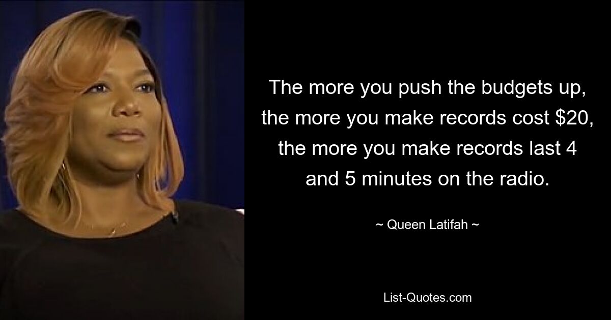 The more you push the budgets up, the more you make records cost $20, the more you make records last 4 and 5 minutes on the radio. — © Queen Latifah