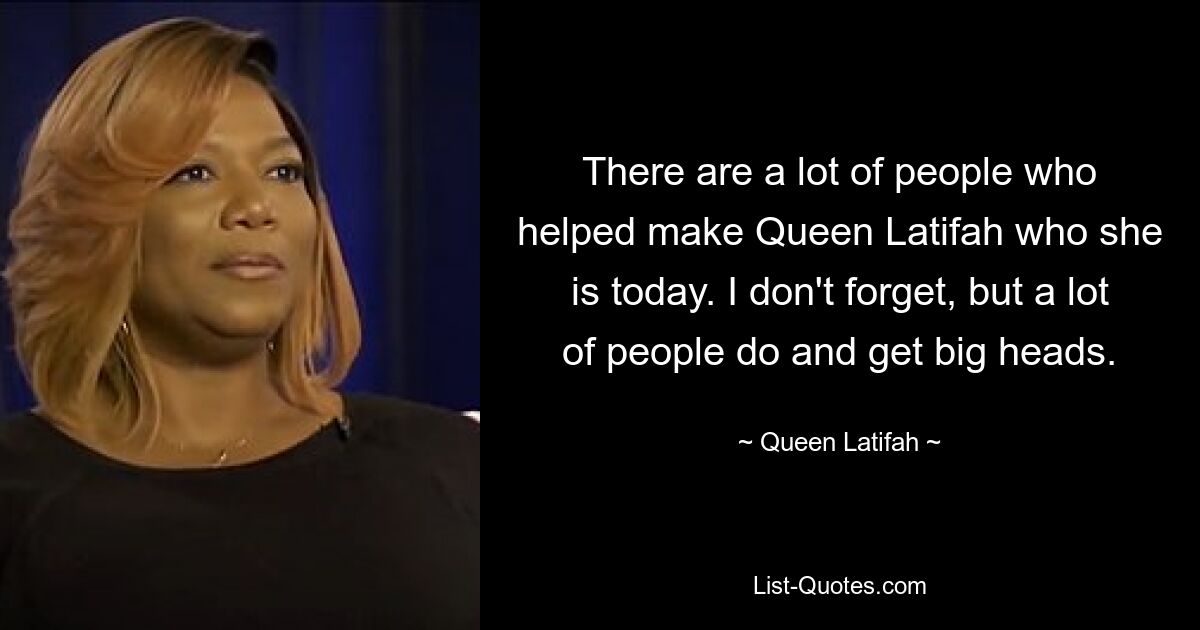 There are a lot of people who helped make Queen Latifah who she is today. I don't forget, but a lot of people do and get big heads. — © Queen Latifah