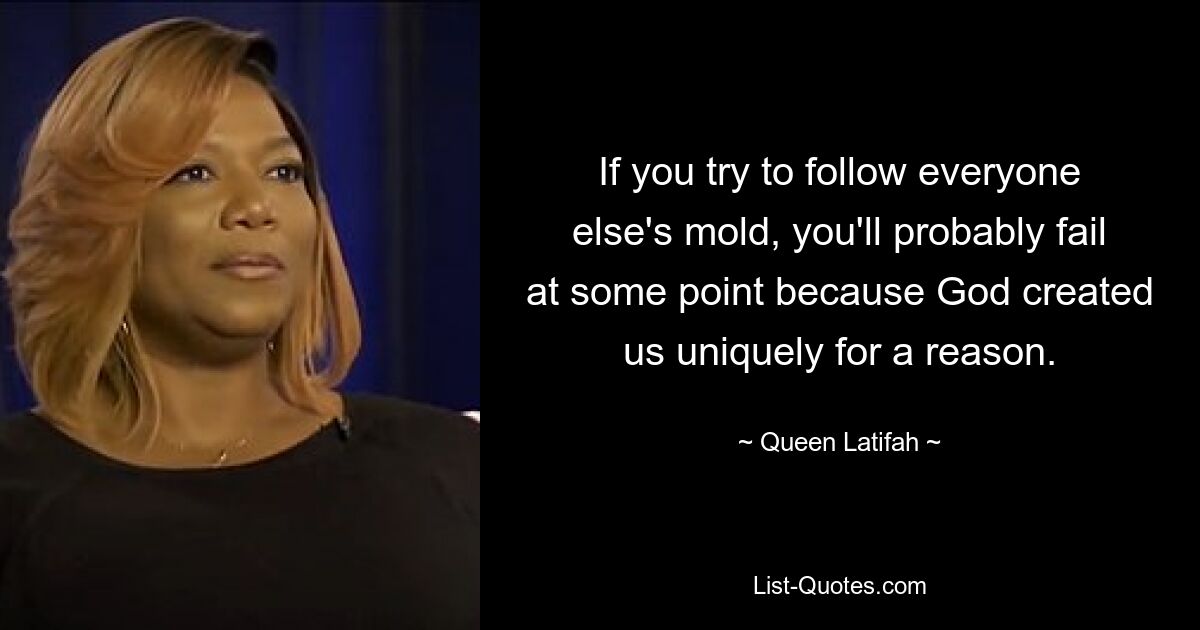 If you try to follow everyone else's mold, you'll probably fail at some point because God created us uniquely for a reason. — © Queen Latifah