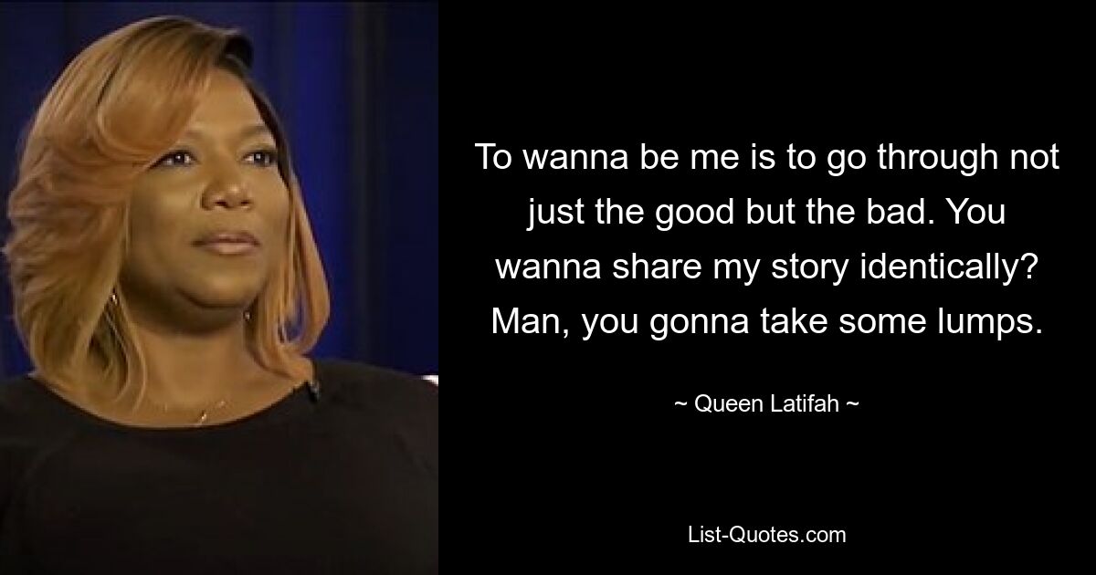 To wanna be me is to go through not just the good but the bad. You wanna share my story identically? Man, you gonna take some lumps. — © Queen Latifah