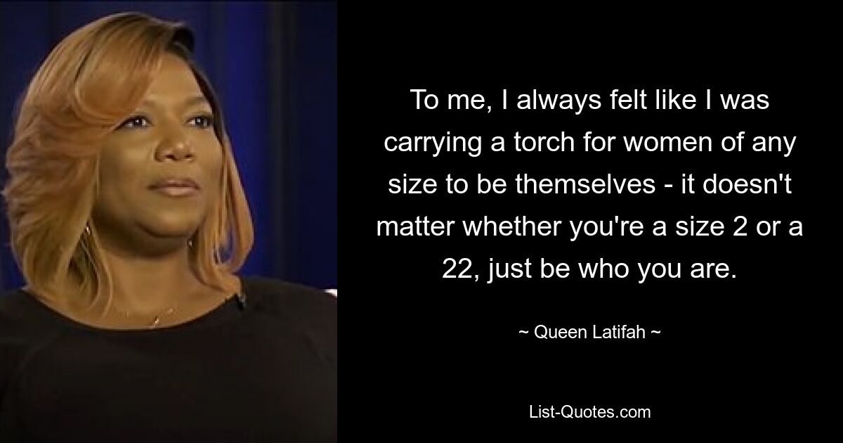 To me, I always felt like I was carrying a torch for women of any size to be themselves - it doesn't matter whether you're a size 2 or a 22, just be who you are. — © Queen Latifah