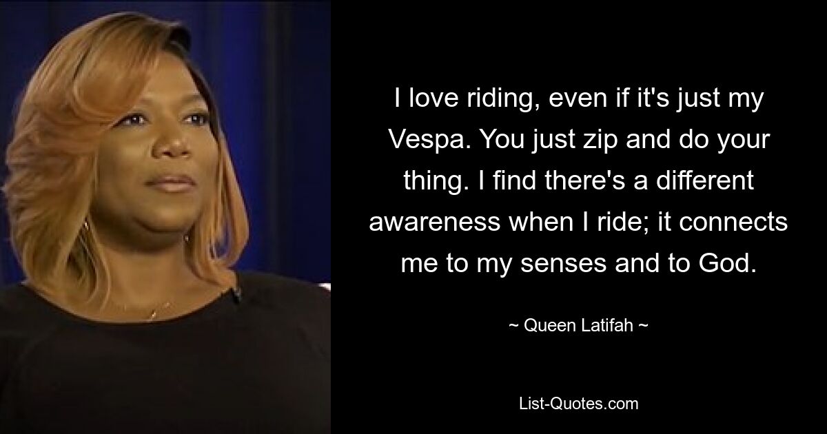 I love riding, even if it's just my Vespa. You just zip and do your thing. I find there's a different awareness when I ride; it connects me to my senses and to God. — © Queen Latifah