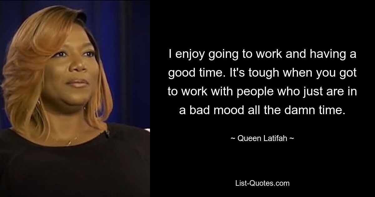 I enjoy going to work and having a good time. It's tough when you got to work with people who just are in a bad mood all the damn time. — © Queen Latifah