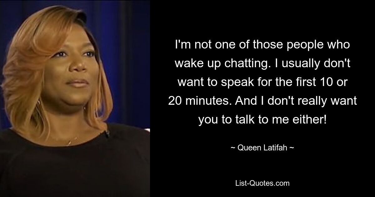 I'm not one of those people who wake up chatting. I usually don't want to speak for the first 10 or 20 minutes. And I don't really want you to talk to me either! — © Queen Latifah