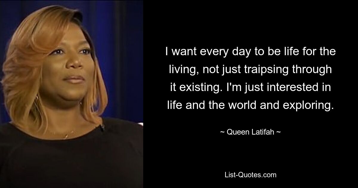 I want every day to be life for the living, not just traipsing through it existing. I'm just interested in life and the world and exploring. — © Queen Latifah