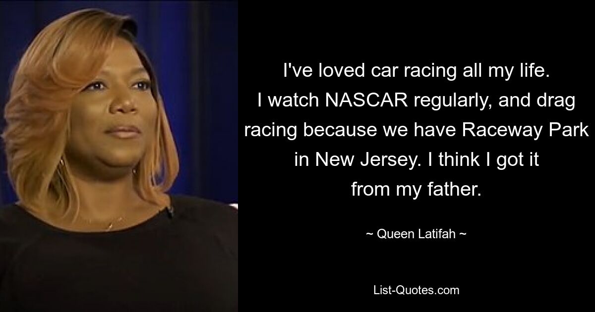 I've loved car racing all my life. I watch NASCAR regularly, and drag racing because we have Raceway Park in New Jersey. I think I got it from my father. — © Queen Latifah