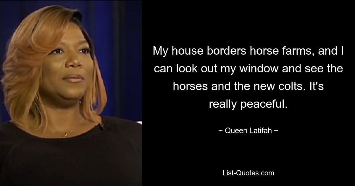 My house borders horse farms, and I can look out my window and see the horses and the new colts. It's really peaceful. — © Queen Latifah