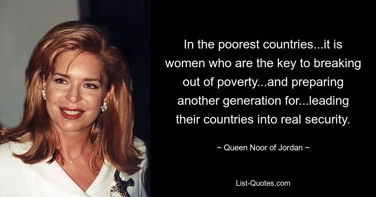 In the poorest countries...it is women who are the key to breaking out of poverty...and preparing another generation for...leading their countries into real security. — © Queen Noor of Jordan