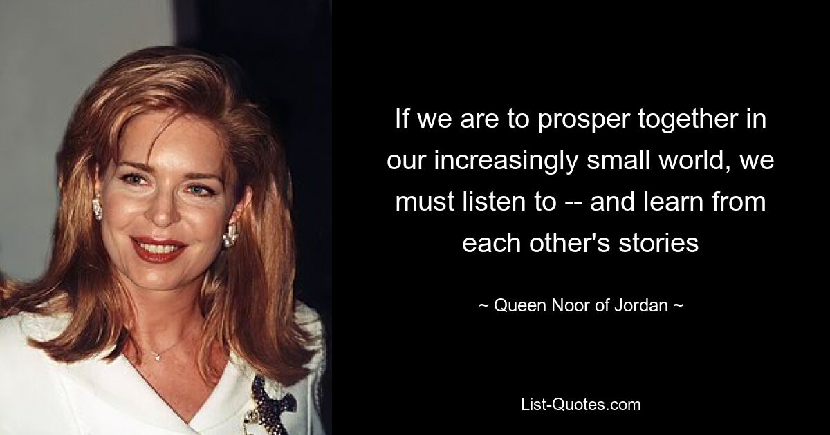 If we are to prosper together in our increasingly small world, we must listen to -- and learn from each other's stories — © Queen Noor of Jordan