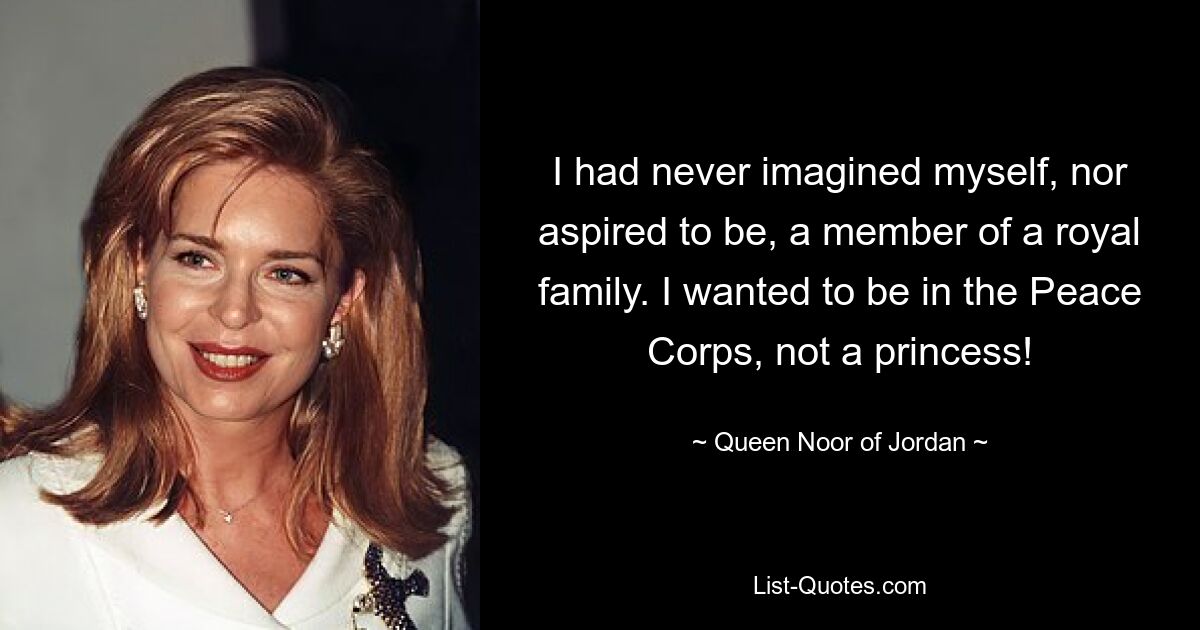 I had never imagined myself, nor aspired to be, a member of a royal family. I wanted to be in the Peace Corps, not a princess! — © Queen Noor of Jordan