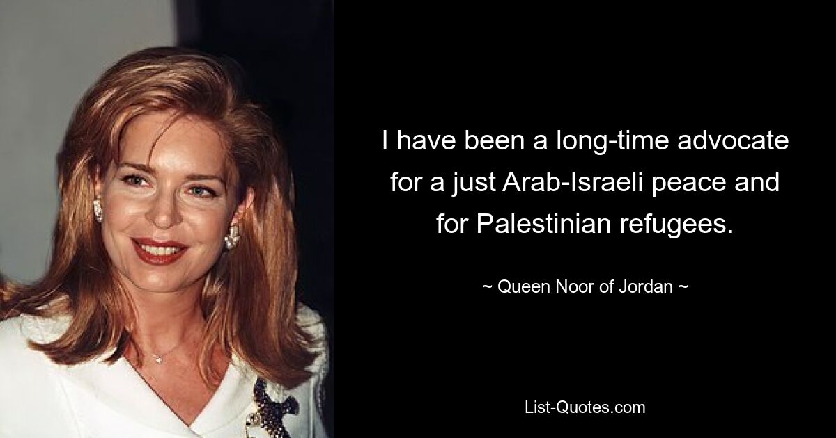 I have been a long-time advocate for a just Arab-Israeli peace and for Palestinian refugees. — © Queen Noor of Jordan