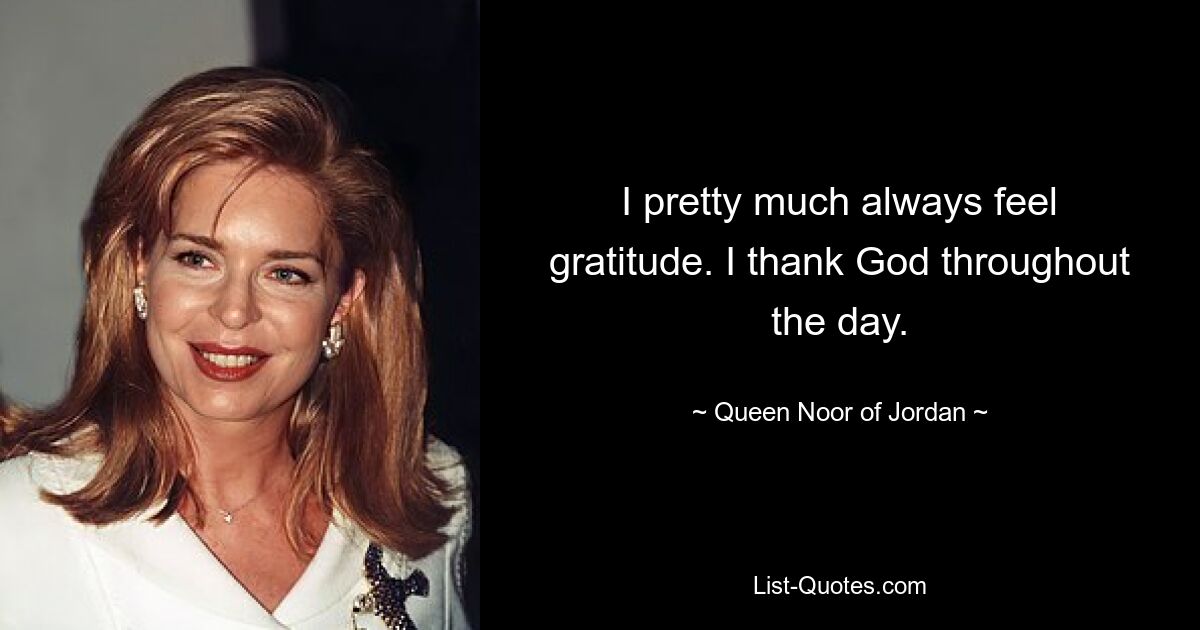 I pretty much always feel gratitude. I thank God throughout the day. — © Queen Noor of Jordan