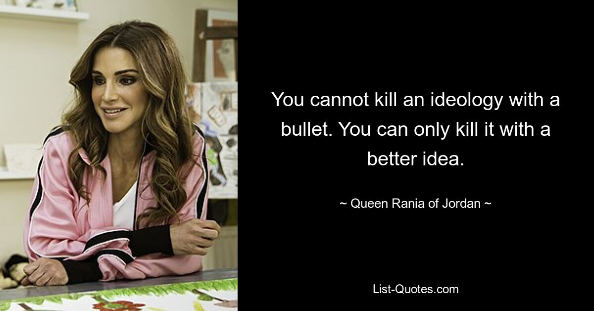 You cannot kill an ideology with a bullet. You can only kill it with a better idea. — © Queen Rania of Jordan