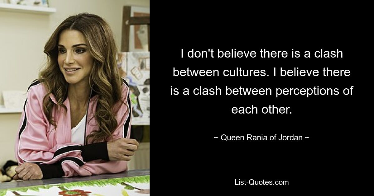 I don't believe there is a clash between cultures. I believe there is a clash between perceptions of each other. — © Queen Rania of Jordan