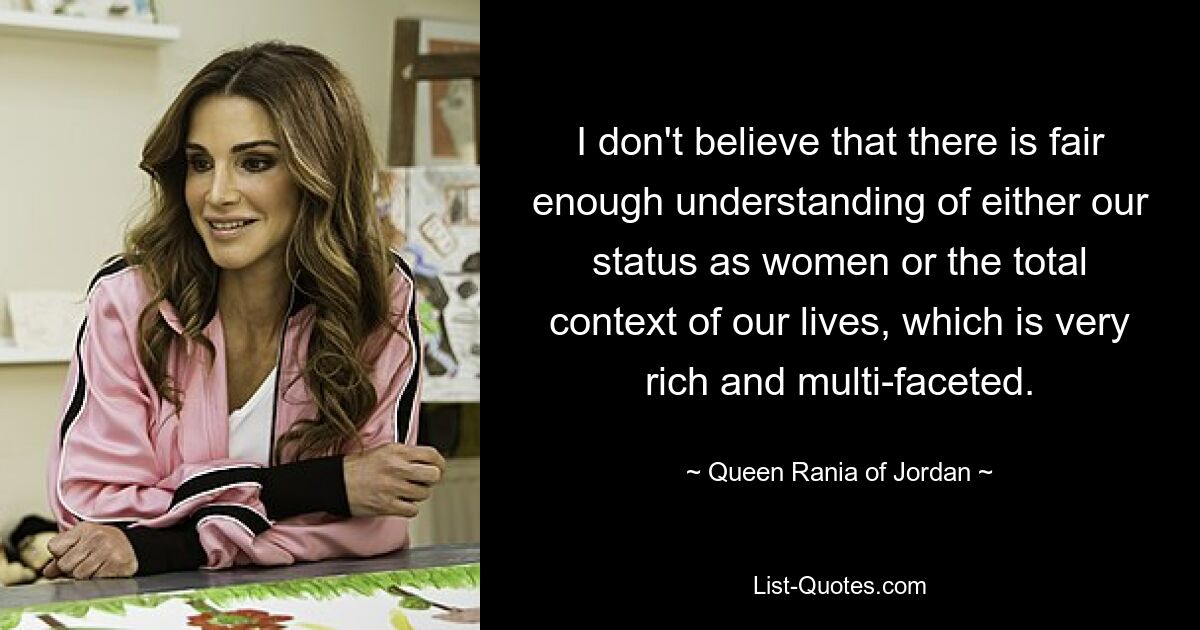 I don't believe that there is fair enough understanding of either our status as women or the total context of our lives, which is very rich and multi-faceted. — © Queen Rania of Jordan