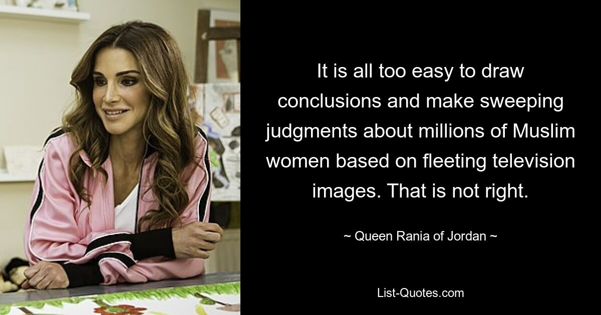 It is all too easy to draw conclusions and make sweeping judgments about millions of Muslim women based on fleeting television images. That is not right. — © Queen Rania of Jordan