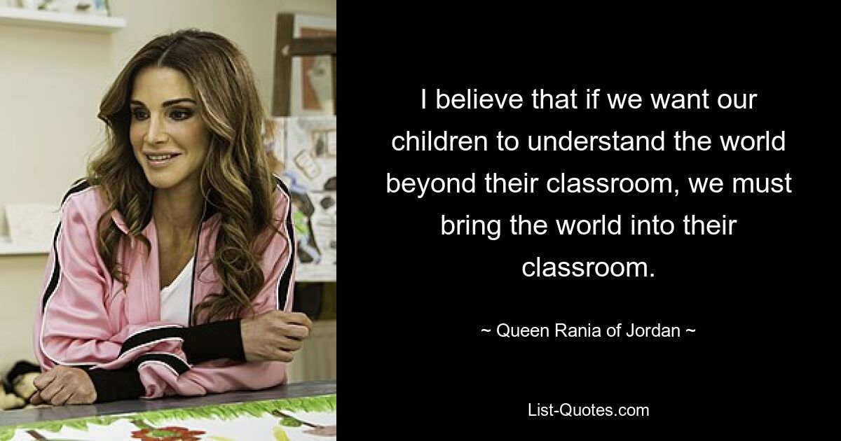 I believe that if we want our children to understand the world beyond their classroom, we must bring the world into their classroom. — © Queen Rania of Jordan