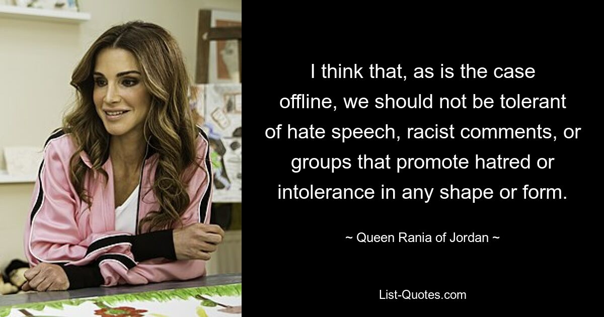 I think that, as is the case offline, we should not be tolerant of hate speech, racist comments, or groups that promote hatred or intolerance in any shape or form. — © Queen Rania of Jordan