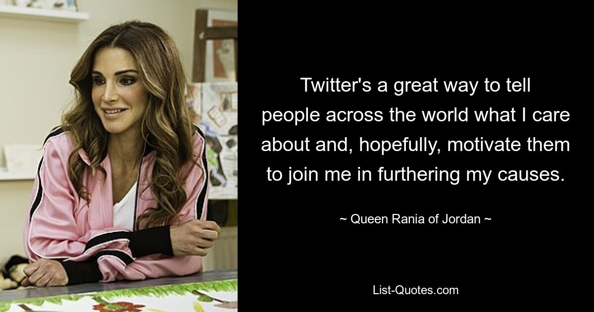 Twitter's a great way to tell people across the world what I care about and, hopefully, motivate them to join me in furthering my causes. — © Queen Rania of Jordan