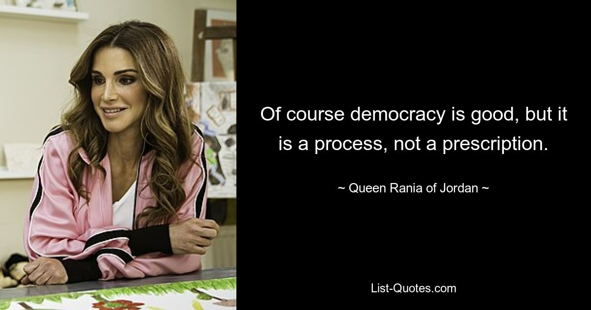 Of course democracy is good, but it is a process, not a prescription. — © Queen Rania of Jordan