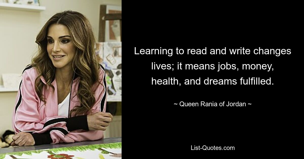 Learning to read and write changes lives; it means jobs, money, health, and dreams fulfilled. — © Queen Rania of Jordan