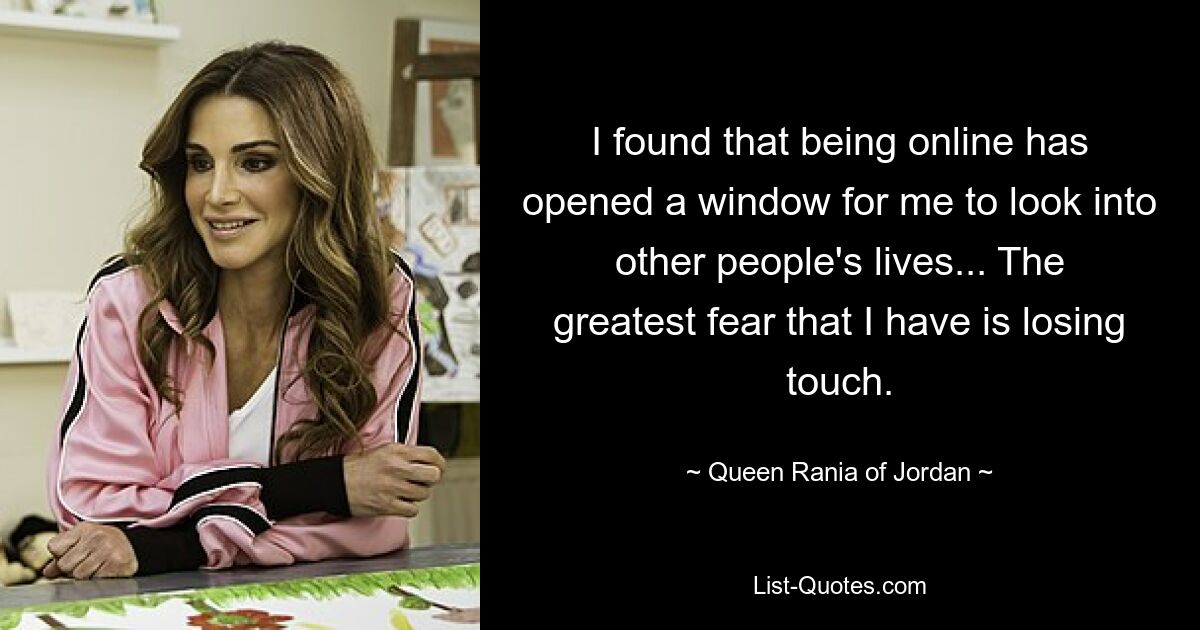 I found that being online has opened a window for me to look into other people's lives... The greatest fear that I have is losing touch. — © Queen Rania of Jordan