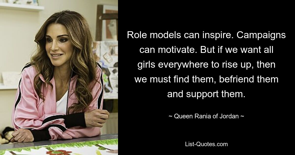 Role models can inspire. Campaigns can motivate. But if we want all girls everywhere to rise up, then we must find them, befriend them and support them. — © Queen Rania of Jordan