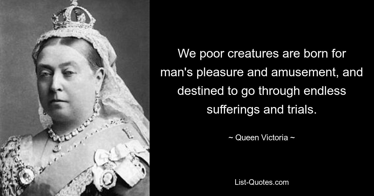 We poor creatures are born for man's pleasure and amusement, and destined to go through endless sufferings and trials. — © Queen Victoria