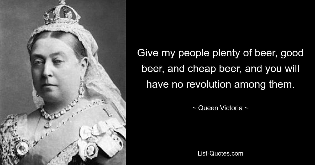 Give my people plenty of beer, good beer, and cheap beer, and you will have no revolution among them. — © Queen Victoria