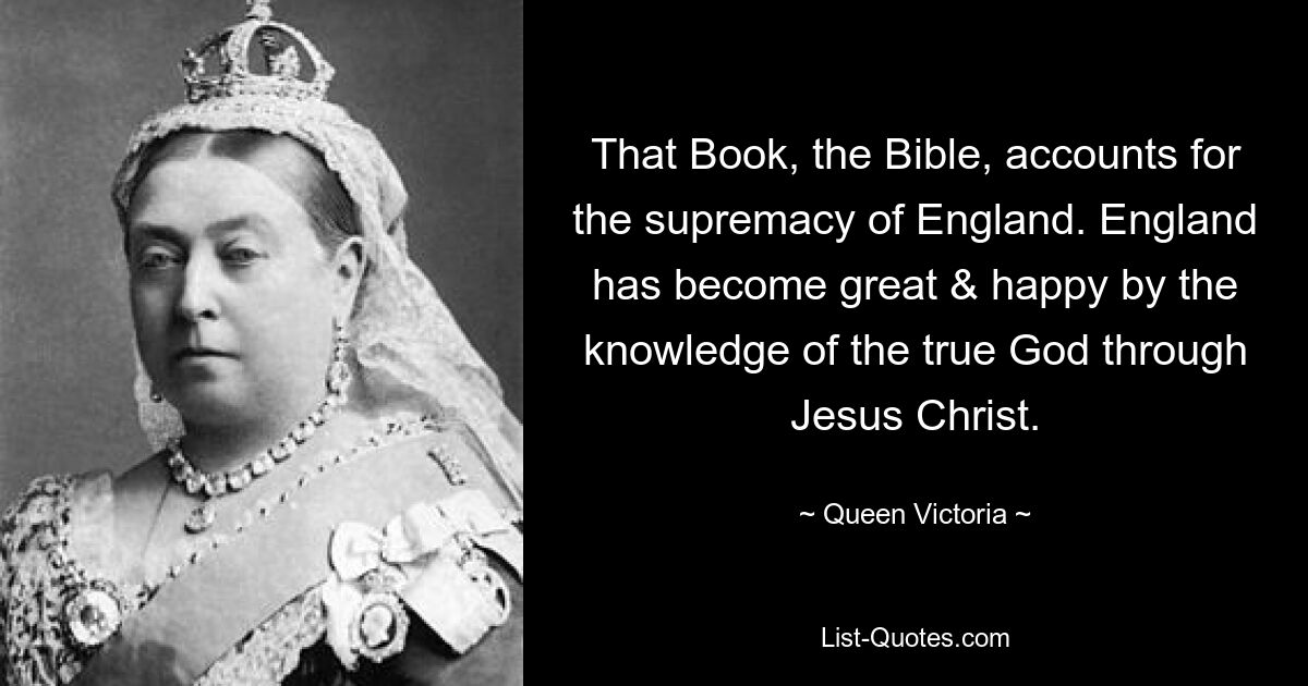 That Book, the Bible, accounts for the supremacy of England. England has become great & happy by the knowledge of the true God through Jesus Christ. — © Queen Victoria