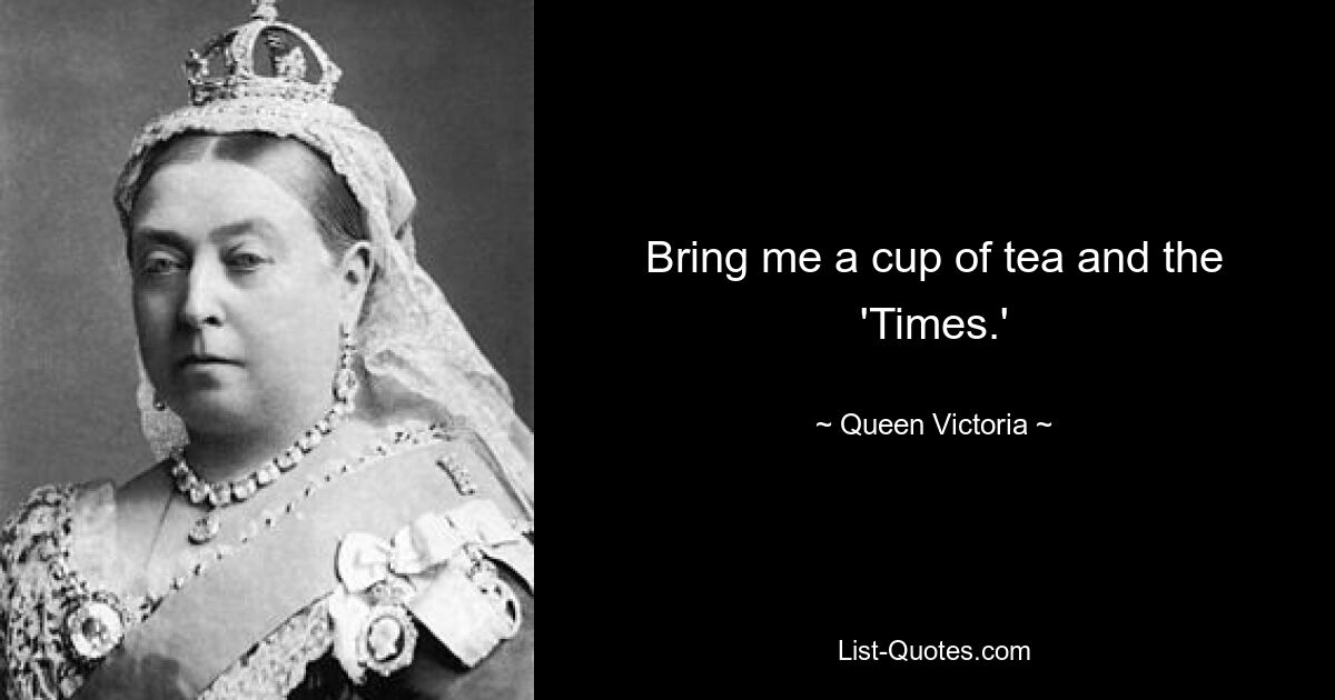 Bring me a cup of tea and the 'Times.' — © Queen Victoria