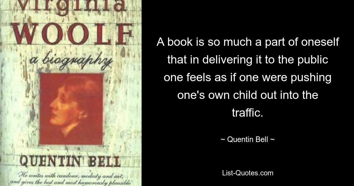 A book is so much a part of oneself that in delivering it to the public one feels as if one were pushing one's own child out into the traffic. — © Quentin Bell