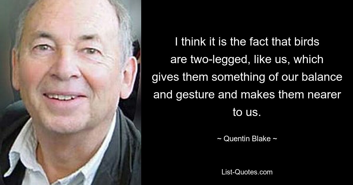 I think it is the fact that birds are two-legged, like us, which gives them something of our balance and gesture and makes them nearer to us. — © Quentin Blake