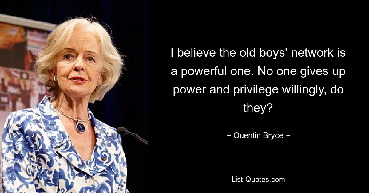 I believe the old boys' network is a powerful one. No one gives up power and privilege willingly, do they? — © Quentin Bryce