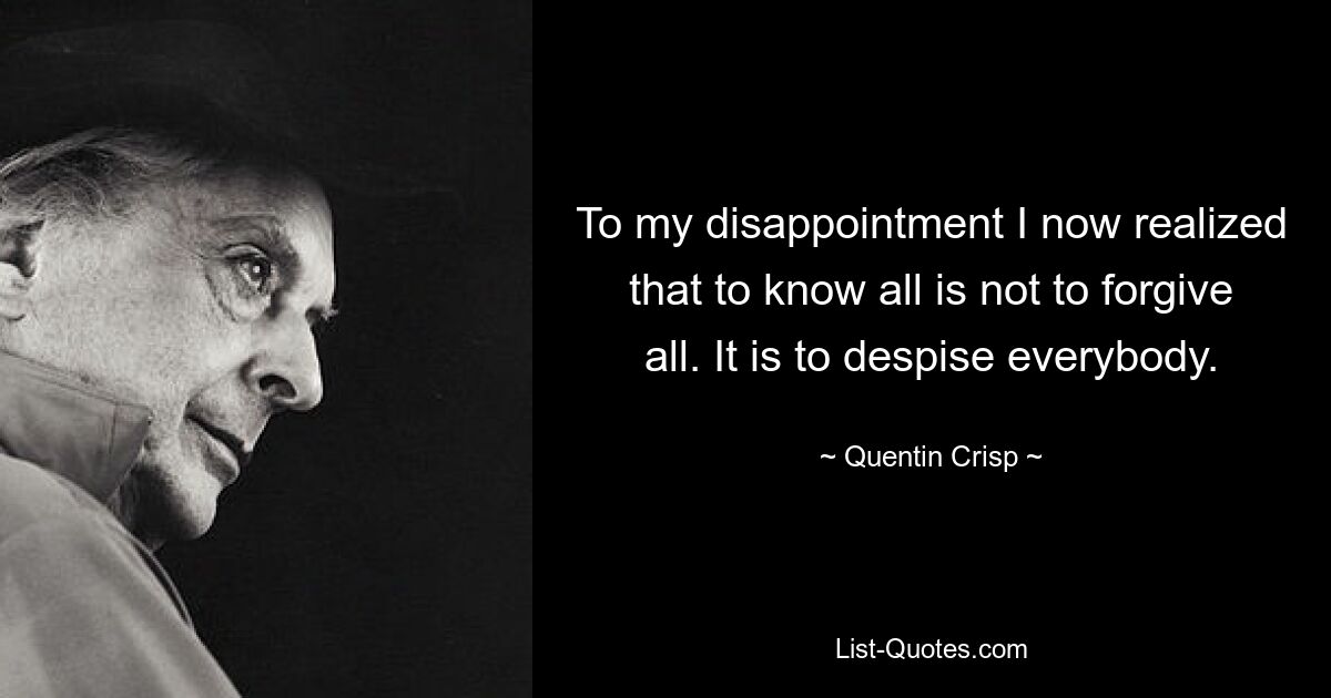 To my disappointment I now realized that to know all is not to forgive all. It is to despise everybody. — © Quentin Crisp