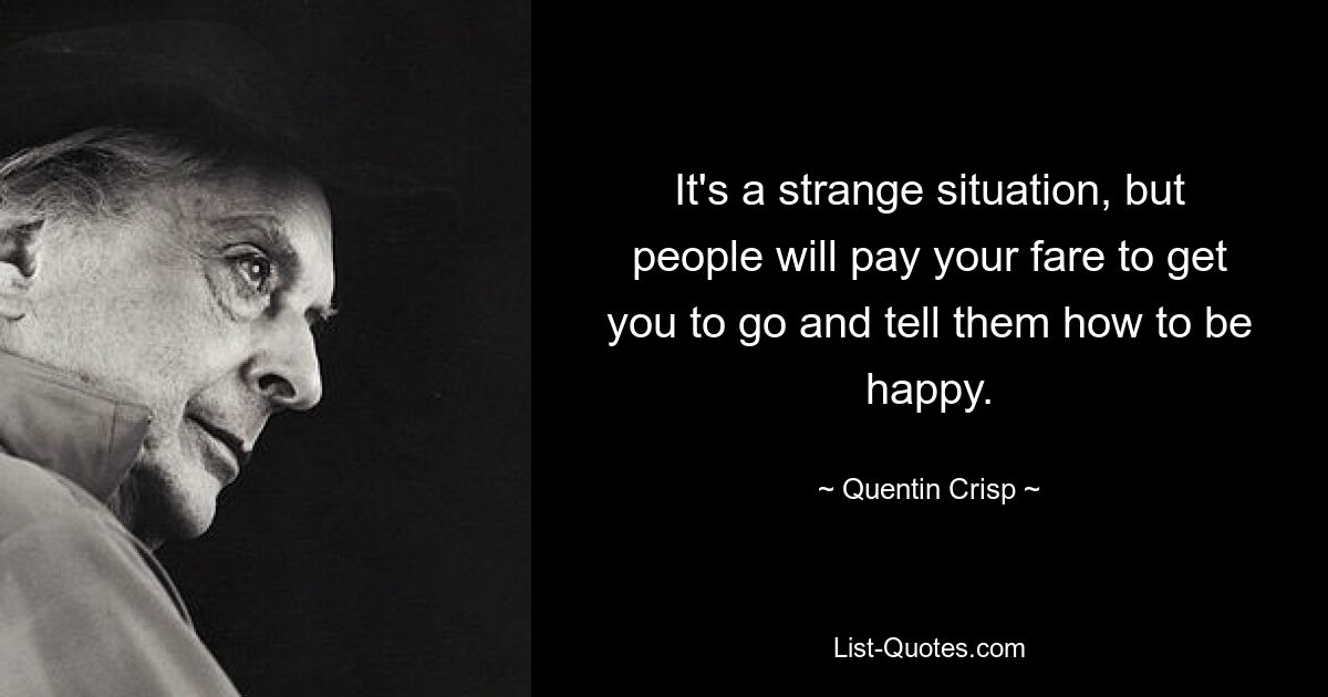 It's a strange situation, but people will pay your fare to get you to go and tell them how to be happy. — © Quentin Crisp