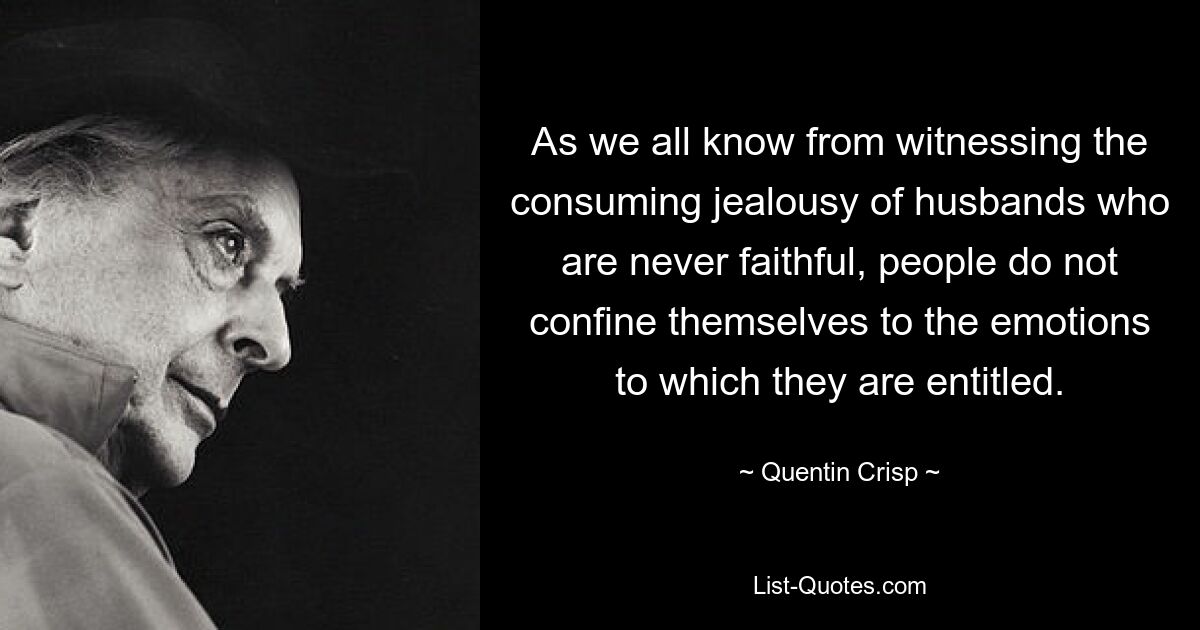 As we all know from witnessing the consuming jealousy of husbands who are never faithful, people do not confine themselves to the emotions to which they are entitled. — © Quentin Crisp